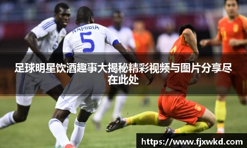 足球明星饮酒趣事大揭秘精彩视频与图片分享尽在此处